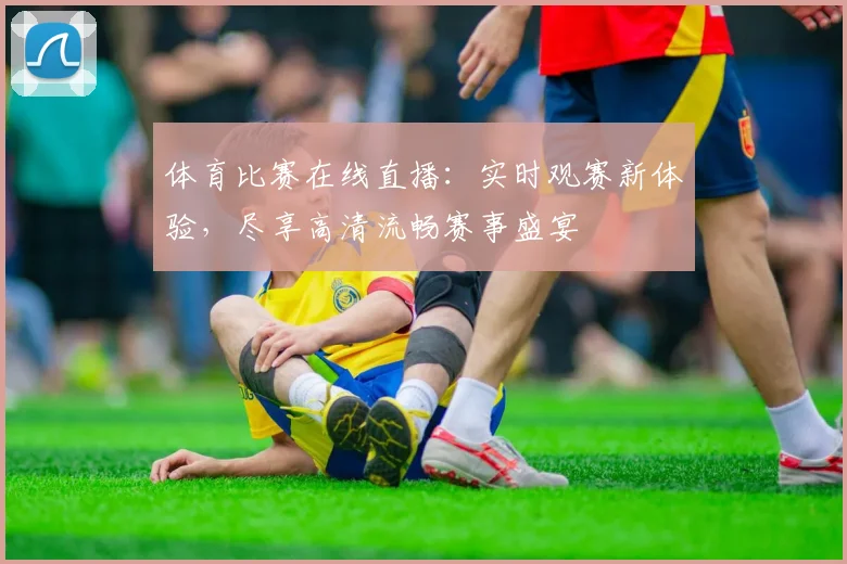 体育比赛在线直播：实时观赛新体验，尽享高清流畅赛事盛宴