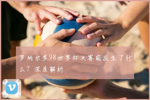 罗纳尔多98世界杯决赛前发生了什么？深度解析