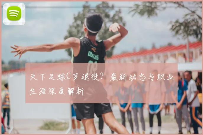 天下足球C罗退役？最新动态与职业生涯深度解析
