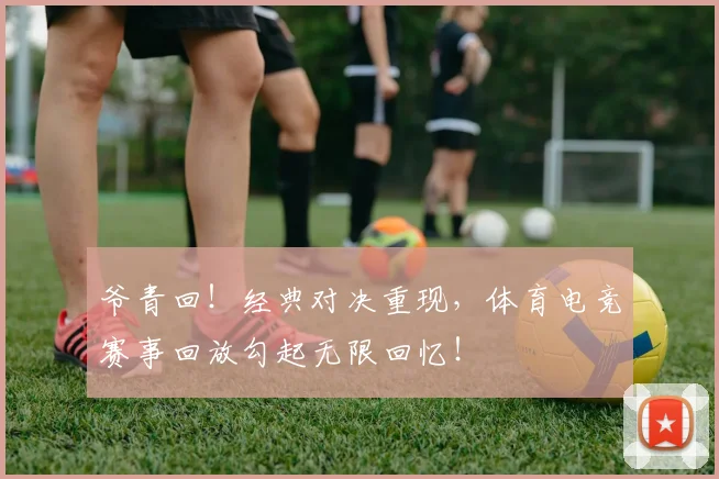 爷青回！经典对决重现，体育电竞赛事回放勾起无限回忆！