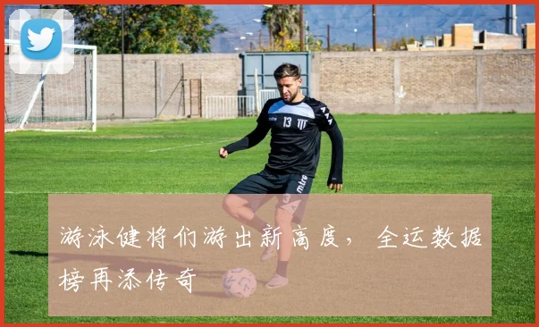 游泳健将们游出新高度，全运数据榜再添传奇