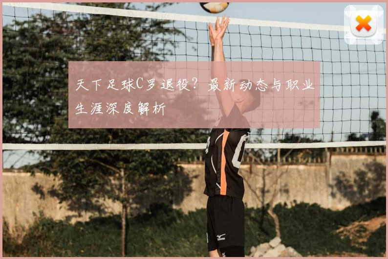 天下足球C罗退役？最新动态与职业生涯深度解析