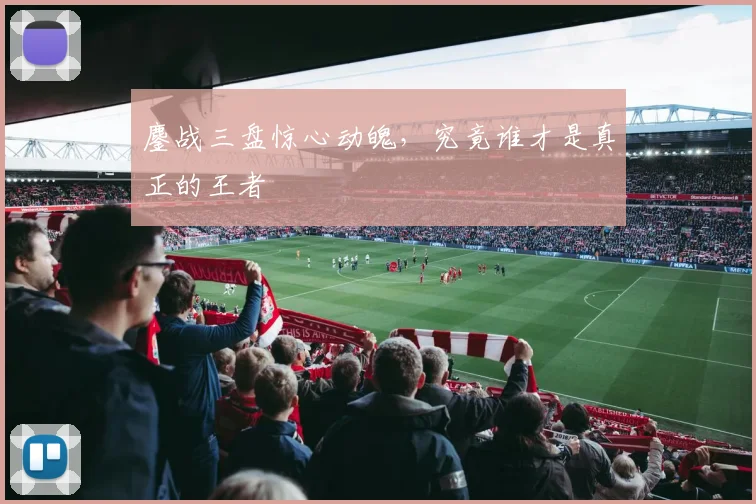 鏖战三盘惊心动魄，究竟谁才是真正的王者