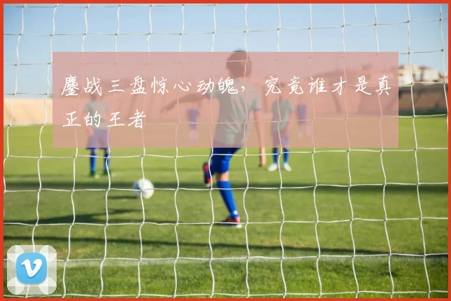 鏖战三盘惊心动魄，究竟谁才是真正的王者