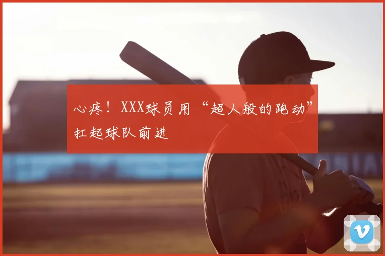 心疼！XXX球员用“超人般的跑动”扛起球队前进