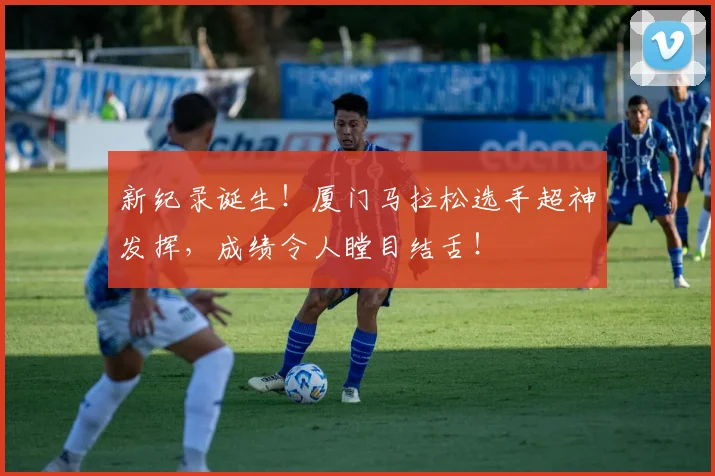 新纪录诞生！厦门马拉松选手超神发挥，成绩令人瞠目结舌！