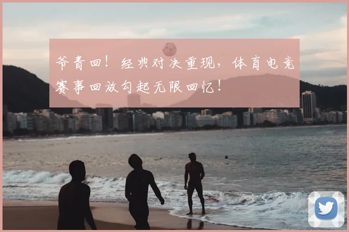 爷青回！经典对决重现，体育电竞赛事回放勾起无限回忆！