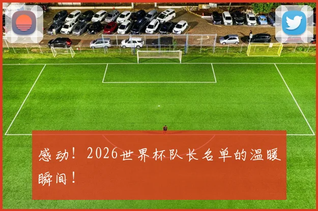 感动！2026世界杯队长名单的温暖瞬间！