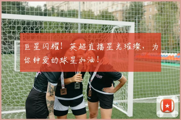 巨星闪耀！英超直播星光璀璨，为你钟爱的球星加油！