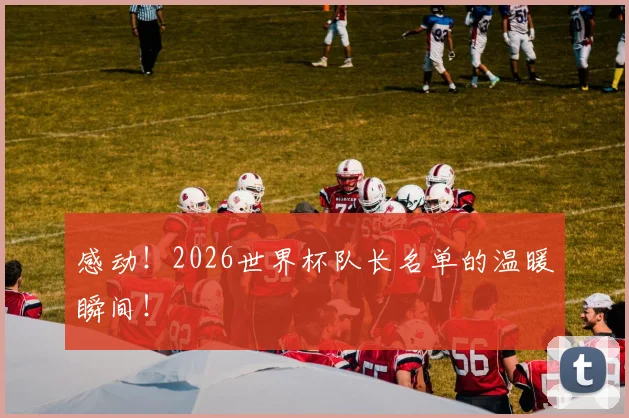 感动！2026世界杯队长名单的温暖瞬间！