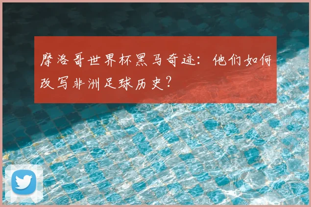 摩洛哥世界杯黑马奇迹：他们如何改写非洲足球历史？