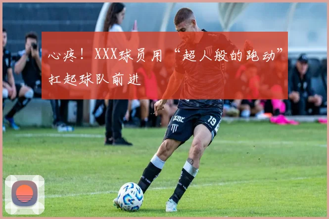 心疼！XXX球员用“超人般的跑动”扛起球队前进