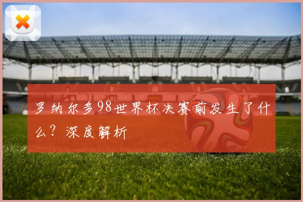 罗纳尔多98世界杯决赛前发生了什么？深度解析