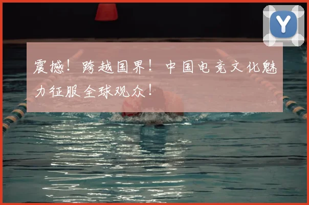 震撼！跨越国界！中国电竞文化魅力征服全球观众！