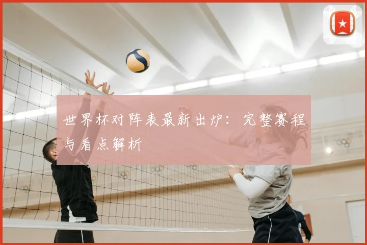 世界杯对阵表最新出炉：完整赛程与看点解析